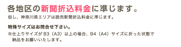 各地区の新聞折込料金に準じます。但し、神奈川県エリアは読売新聞折込料金に準じます。特殊サイズはお問合せ下さい。※仕上りサイズがB3（A3）以上の場合、B4（A4）サイズに折った状態で納品をお願いいたします。