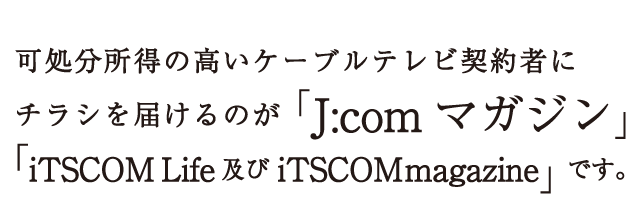 可処分所得の高いケーブルテレビ契約者にチラシを届けるのが「J:comマガジン」、「iTSCOM Life及びiTSCOM magazine」です。