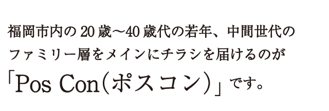 福岡市内の20歳～40歳代の若年、中間世代のファミリー層をメインにチラシを届けるのが「Pos Con（ポスコン）」です。